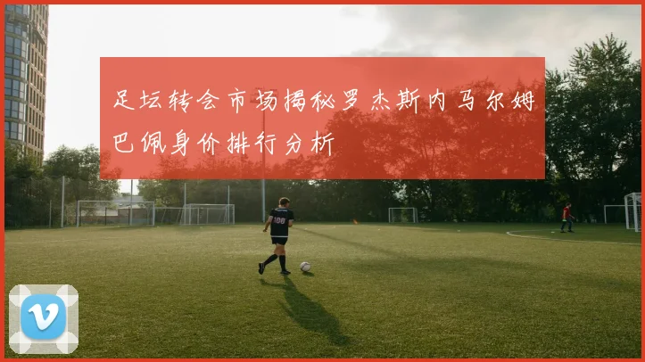 足坛转会市场揭秘罗杰斯内马尔姆巴佩身价排行分析
